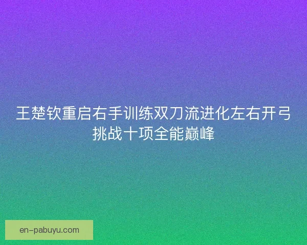 王楚钦重启右手训练双刀流进化左右开弓挑战十项全能巅峰