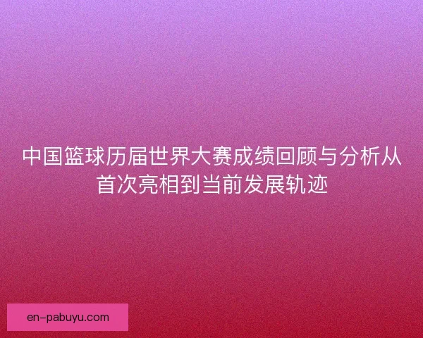 中国篮球历届世界大赛成绩回顾与分析从首次亮相到当前发展轨迹