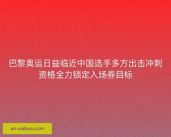 巴黎奥运日益临近中国选手多方出击冲刺资格全力锁定入场券目标