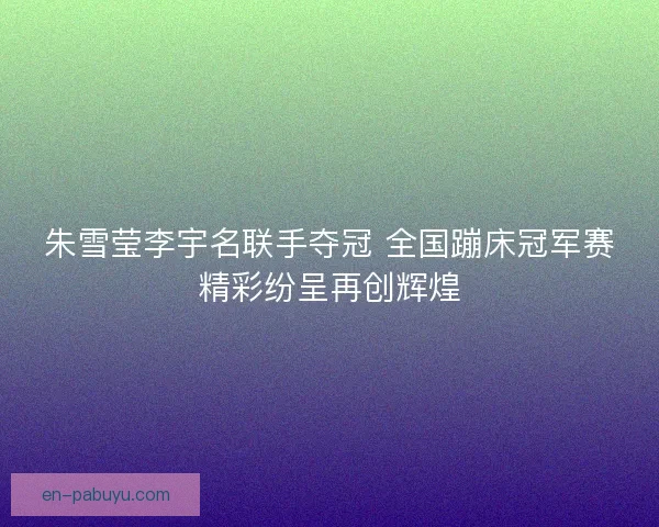 朱雪莹李宇名联手夺冠 全国蹦床冠军赛精彩纷呈再创辉煌