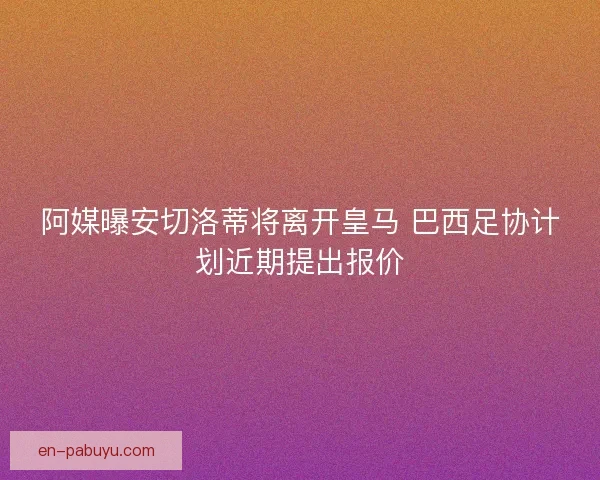 阿媒曝安切洛蒂将离开皇马 巴西足协计划近期提出报价 阿媒曝安切洛蒂将离开皇马 巴西足协计划近期提出报价