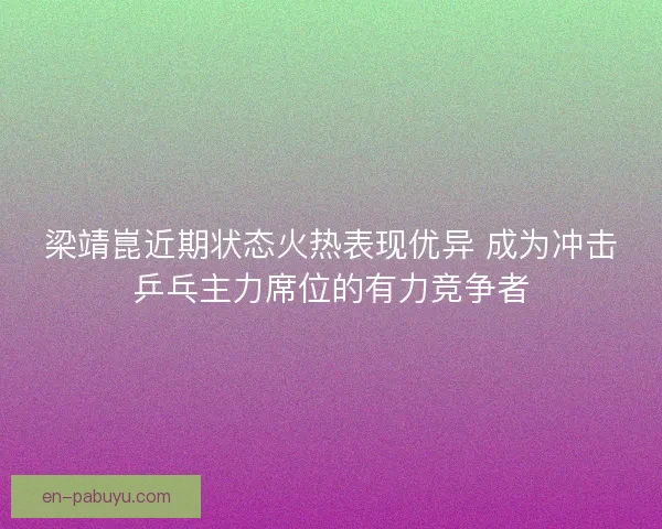 梁靖崑近期状态火热表现优异 成为冲击乒乓主力席位的有力竞争者